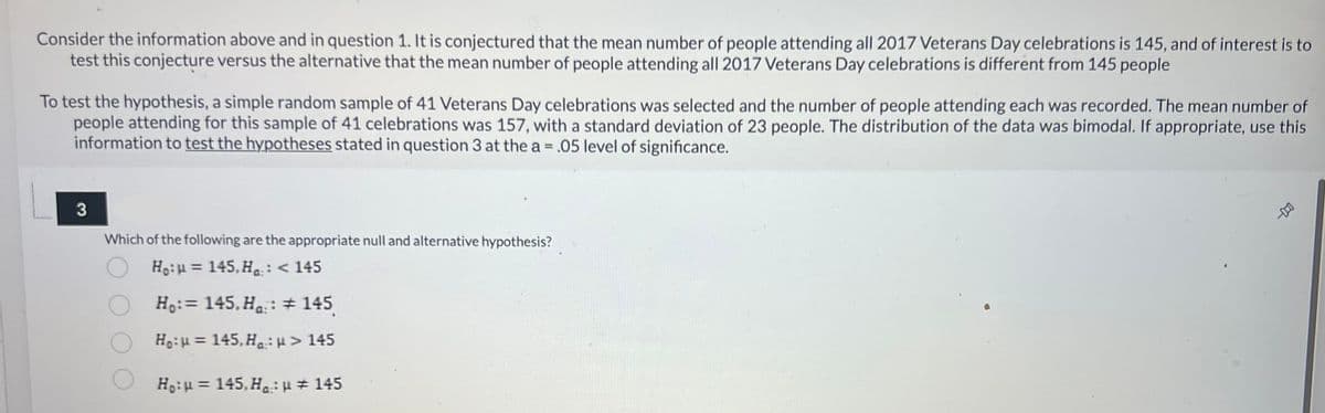 **Understanding Hypothesis Testing: Veterans Day Celebrations Attendance Analysis**

Consider the information provided in the previous question. It is conjectured that the mean number of people attending all 2017 Veterans Day celebrations is 145. The objective is to test this conjecture against the alternative hypothesis, which posits that the mean number of people attending all 2017 Veterans Day celebrations differs from 145 people.

To test this hypothesis, a simple random sample of 41 Veterans Day celebrations was selected, and the number of people attending each was recorded. For this sample of 41 celebrations, the mean number of people attending was 157, with a standard deviation of 23 people. The distribution of the data was bimodal. Use this information to test the hypotheses stated below at the 0.05 level of significance.

**Question 3**

Which of the following are the appropriate null and alternative hypotheses?

1. \( H_0: \mu = 145, H_a: \mu < 145 \)
2. \( H_0: \mu = 145, H_a: \mu \ne 145 \)
3. \( H_0: \mu = 145, H_a: \mu > 145 \)
4. \( H_0: \mu = 145, H_a: \mu \ne 145 \)

---

The correct formulation of the null hypothesis (\( H_0 \)) and the alternative hypothesis (\( H_a \)) is crucial for testing your conjecture using the provided data. Carefully evaluate each option to determine which pair of hypotheses correctly tests whether the mean attendance of 2017 Veterans Day celebrations is different from the assumed 145 people.