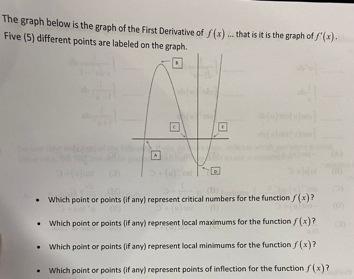 The graph below is the graph of the First Derivative of f(x) .. that is it is the graph of f"(x).
Five (5) different points are labeled on the graph.
B.
E
Do ane (and onfoone) of the
Otherwise, the Tt
(A)
A
(1)
() ne
(1)
(H)Eva
Which point or points (if any) represent critical numbers for the function f (x)?
tool"
(1)
(a)
Which point or points (if any) represent local maximums for the function f (x)?
(3)
Which point or points (if any) represent local minimums for the function f (x)?
Which point or points (if any) represent points of inflection for the function f (x)?
