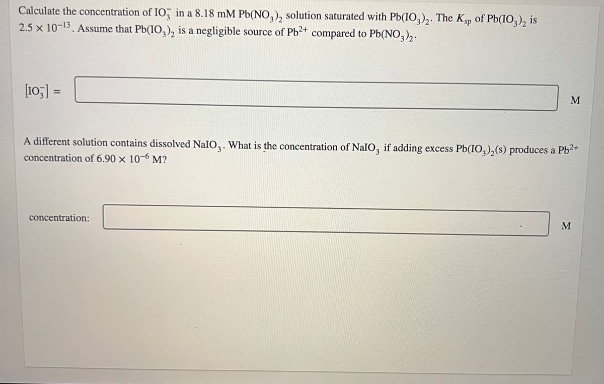 Calculate the concentration of IO3 in a 8.18 mM Pb(NO3)2 solution saturated with Pb(IO3)2. The Ksp of Pb(IO3)2 is
2.5 x 10-13. Assume that Pb(IO3)2 is a negligible source of Pb²+ compared to Pb(NO3)2.
[103] =
M
A different solution contains dissolved NaIO₂. What is the concentration of NaIO, if adding excess Pb(IO3)₂(s) produces a Pb²+
concentration of 6.90 x 10-6 M?
concentration:
M