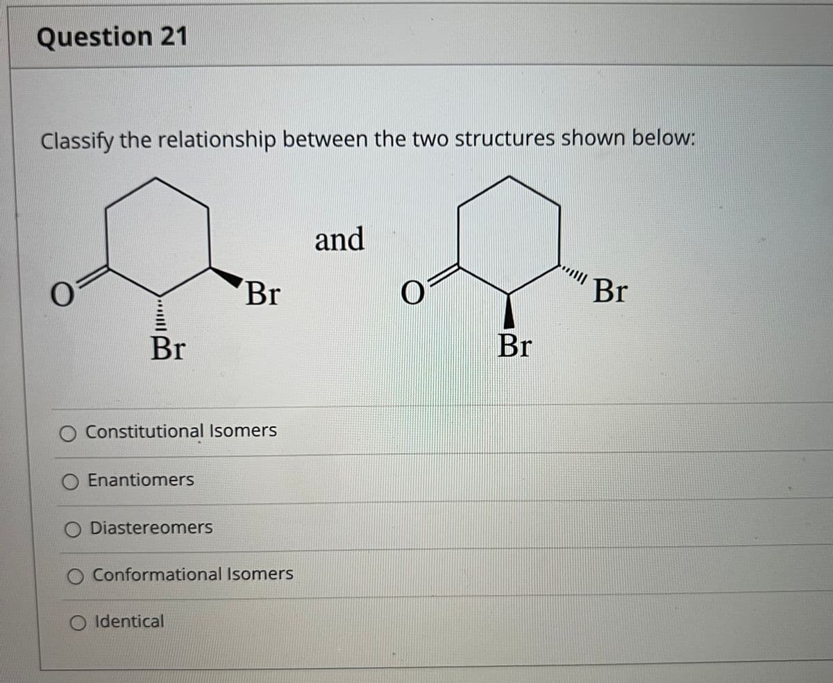 Question 21
Classify the relationship between the two structures shown below:
and
Br
Br
Br
Br
Constitutional Isomers
Enantiomers
Diastereomers
Conformational Isomers
O Identical
