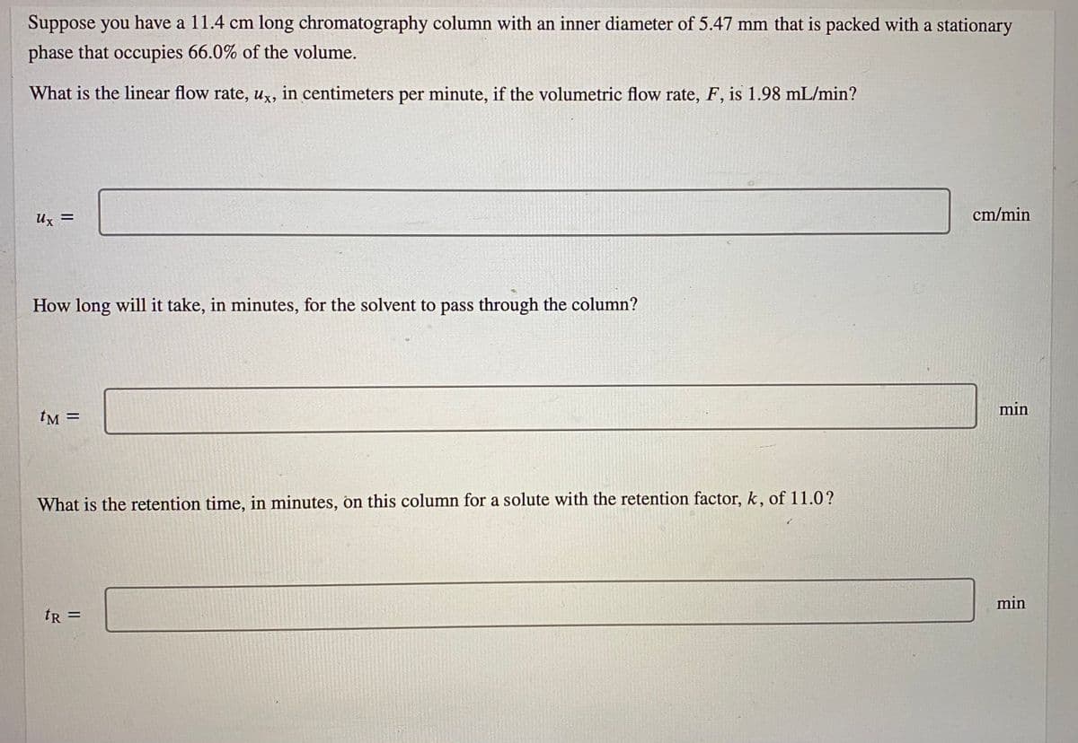 Suppose you have a 11.4 cm long chromatography column with an inner diameter of 5.47 mm that is packed with a stationary
phase that occupies 66.0% of the volume.
What is the linear flow rate, ux, in centimeters per minute, if the volumetric flow rate, F, is 1.98 mL/min?
Ux =
cm/min
How long will it take, in minutes, for the solvent to pass through the column?
min
tM =
What is the retention time, in minutes, on this column for a solute with the retention factor, k, of 11.0?
min
tR =
%3D
