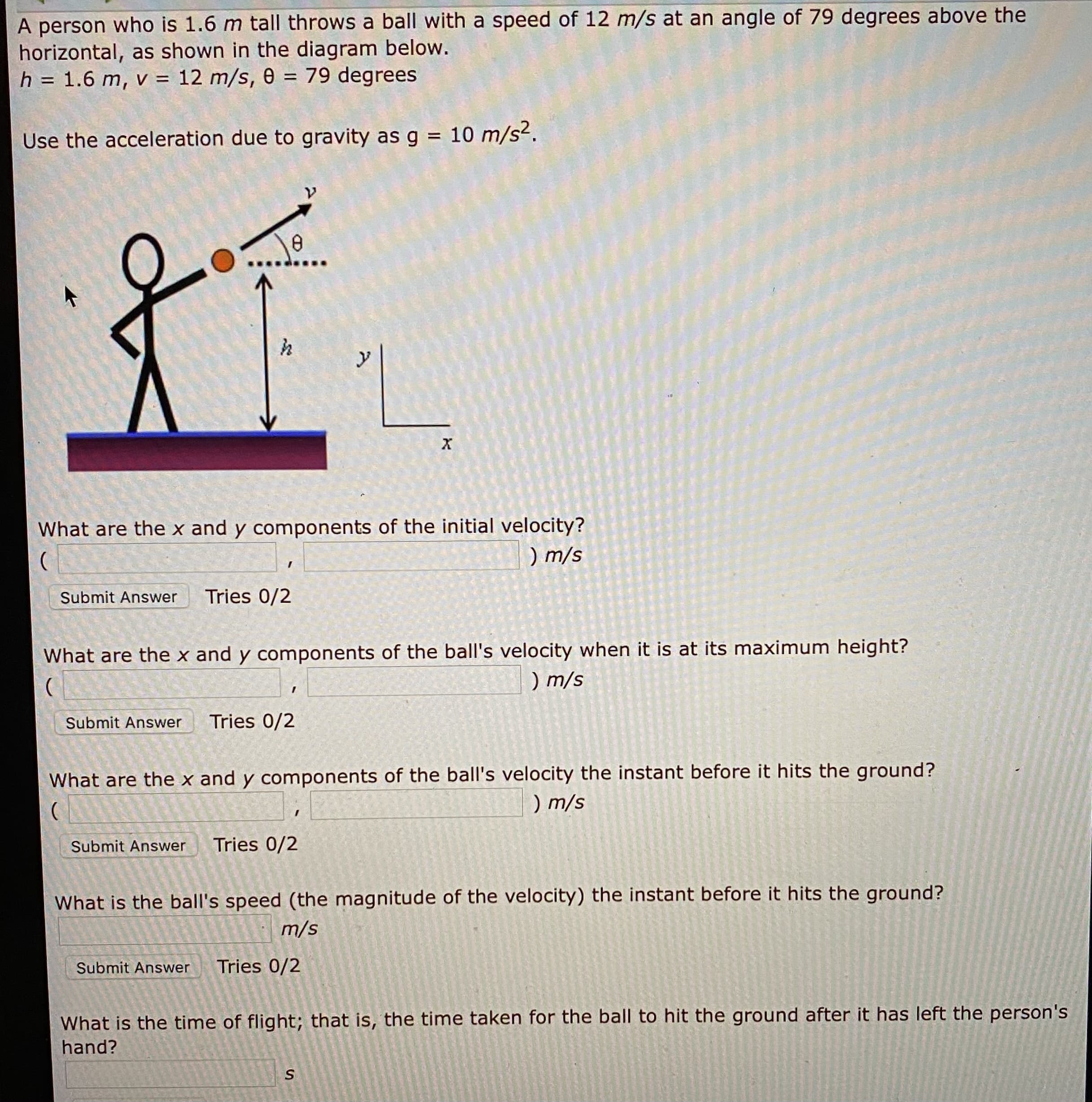 A person who is 1.6 m tall throws a ball with a speed of 12 m/s at an angle of 79 degrees above the
horizontal, as shown in the diagram below.
h = 1.6 m, v = 12 m/s, 0 = 79 degrees
%3D
%3D
Use the acceleration due to gravity as g = 10 m/s2.
%3D
