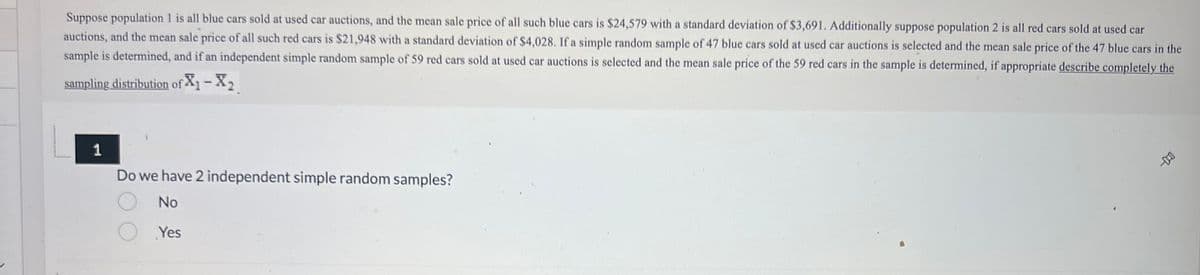 ### Independent Simple Random Samples - Example Problem

Suppose population 1 is all blue cars sold at used car auctions, and the mean sale price of all such blue cars is $24,579 with a standard deviation of $3,691. Additionally, suppose population 2 is all red cars sold at used car auctions, and the mean sale price of all such red cars is $21,948 with a standard deviation of $4,028.

If a simple random sample of 47 blue cars sold at used car auctions is selected and the mean sale price of the 47 blue cars in the sample is determined, and if an independent simple random sample of 59 red cars sold at used car auctions is selected and the mean sale price of the 59 red cars in the sample is determined, describe completely the sampling distribution of \( X_1 - X_2 \).

#### 1. Do we have 2 independent simple random samples?

- No
- Yes

This problem involves comparing two independent populations (blue cars and red cars) using their respective sample statistics. The main objective is to understand the sampling distribution of the difference between the mean sale prices of blue and red cars. 

To answer the question, it is essential to know that each sample (blue cars and red cars) is chosen independently and randomly from their respective populations.