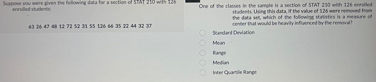 Suppose you were given the following data for a section of STAT 210 with 126
enrolled students:
63 26 47 48 12 72 52 31 55 126 66 35 22 44 32 37
One of the classes in the sample is a section of STAT 210 with 126 enrolled
students. Using this data, If the value of 126 were removed from
the data set, which of the following statistics is a measure of
center that would be heavily influenced by the removal?
Standard Deviation
Mean
Range
Median
Inter Quartile Range