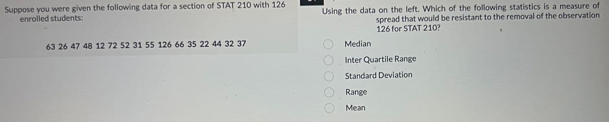---

### Data Analysis in Statistics

Suppose you were given the following data for a section of STAT 210 with 126 enrolled students:

```
63, 26, 47, 48, 12, 72, 52, 31, 55, 126, 66, 35, 22, 44, 32, 37
```

Using the data on the left, which of the following statistics is a measure of spread that would be resistant to the removal of the observation 126 for STAT 210?

- ⃝ Median
- ⃝ Inter Quartile Range
- ⃝ Standard Deviation
- ⃝ Range
- ⃝ Mean

---

**Explanation:**

In the field of statistics, different measures of spread can be impacted differently by outliers or extreme values. When determining the most appropriate measure of spread, it is important to recognize how each statistic behaves in the presence or absence of such extremes.

1. **Median:** The middle value of a dataset when organized in ascending order. It is resistant to outliers.
2. **Inter Quartile Range (IQR):** The range between the first quartile (25th percentile) and the third quartile (75th percentile). It is a measure of statistical dispersion and is resistant to outliers.
3. **Standard Deviation:** A measure of the amount of variation or dispersion of a set of values. It is sensitive to outliers.
4. **Range:** The difference between the highest and lowest values in a dataset. It is highly sensitive to outliers.
5. **Mean:** The average of a set of values. It is sensitive to outliers.

To find a measure of spread that is resistant to the removal of the observation 126, focus on the Median or Inter Quartile Range, as they are less affected by extremes.

---