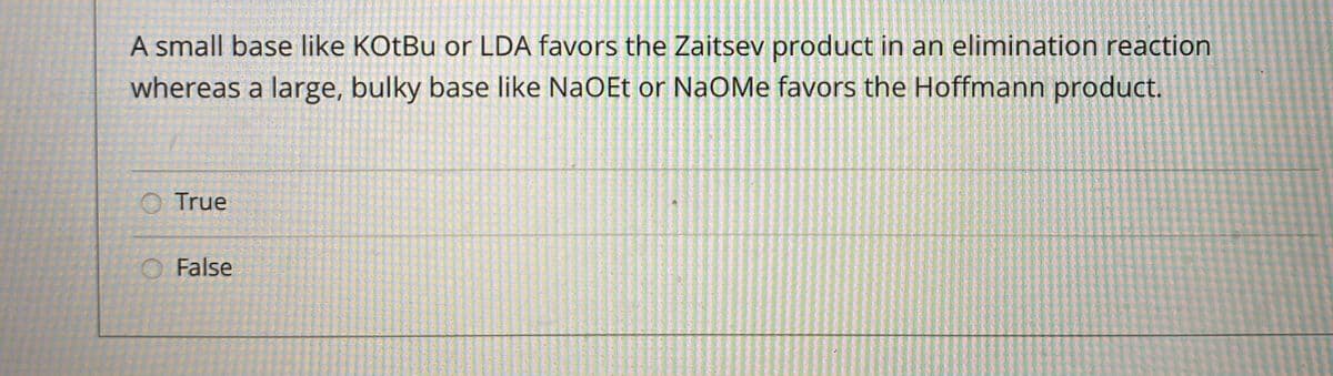 A small base like KOtBu or LDA favors the Zaitsev product in an elimination reaction
whereas a large, bulky base like NaOEt or NaOMe favors the Hoffmann product.
O True
O False
