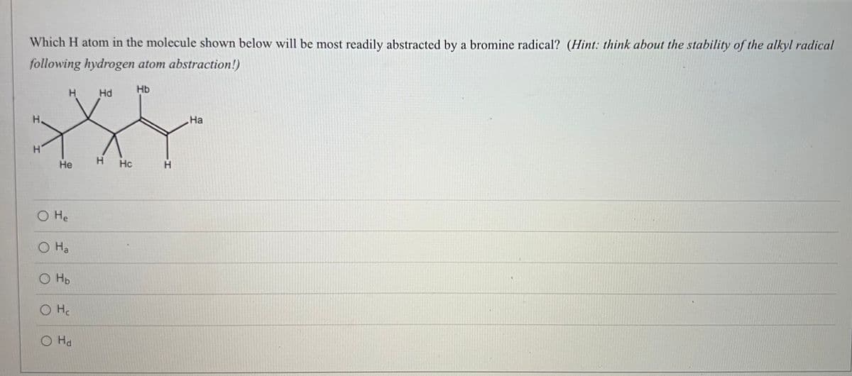 Which H atom in the molecule shown below will be most readily abstracted by a bromine radical? (Hint: think about the stability of the alkyl radical
following hydrogen atom abstraction!)
Hb
H.
Hd
H.
На
H'
Не
H
Hc
H.
O He
O Ha
O HD
O Hc
O Hd

