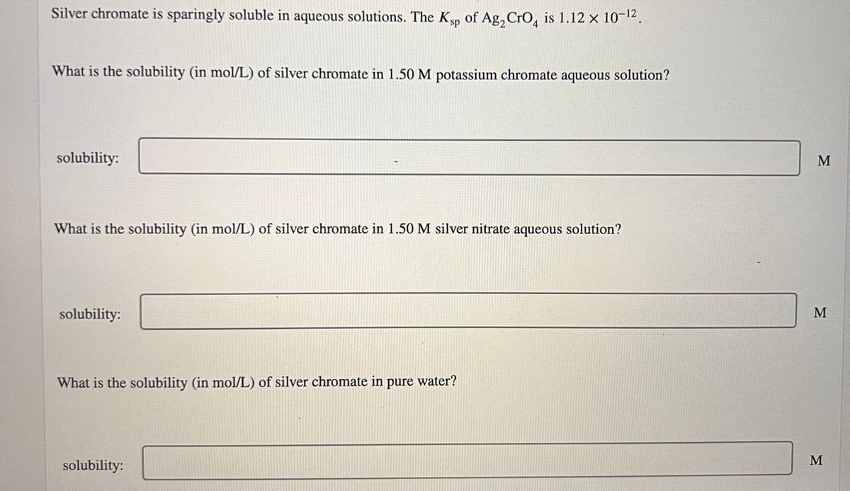 Silver chromate is sparingly soluble in aqueous solutions. The Ksp of Ag₂ CrO4 is 1.12 x 10-¹2.
What is the solubility (in mol/L) of silver chromate in 1.50 M potassium chromate aqueous solution?
solubility:
What is the solubility (in mol/L) of silver chromate in 1.50 M silver nitrate aqueous solution?
solubility:
What is the solubility (in mol/L) of silver chromate in pure water?
solubility:
M
M
M