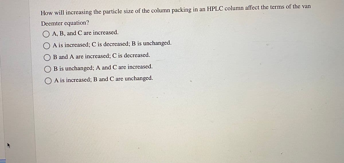 How will increasing the particle size of the column packing in an HPLC column affect the terms of the van
Deemter equation?
O A, B, and C are increased.
O A is increased; C is decreased; B is unchanged.
B and A are increased; C is decreased.
B is unchanged; A and C are increased.
O A is increased; B and C are unchanged.
