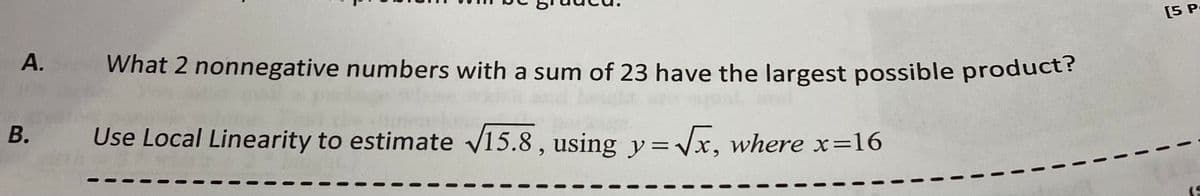 А.
What 2 nonnegative numbers with a sum of 23 have the largest possible product?
[5 P
B. Use Local Linearity to estimate v15.8 , using y= Vx, where x=16
(S
