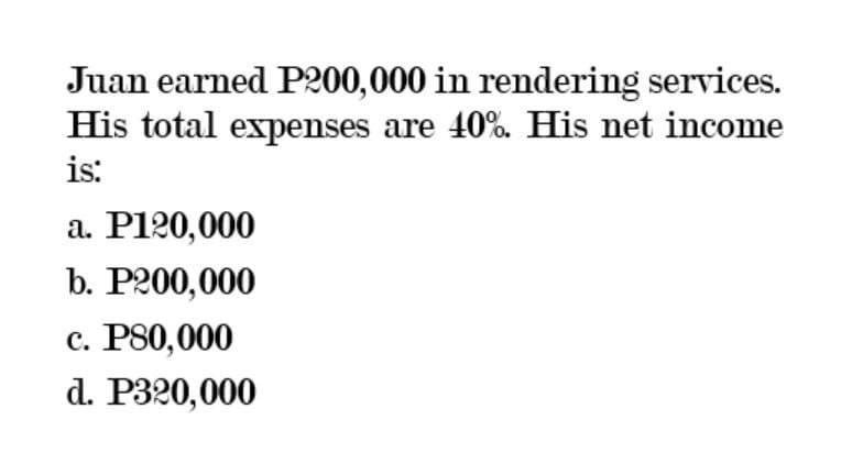 Juan earned P200,000 in rendering services.
His total expenses are 40%. His net income
is:
a. P120,000
b. P200,000
c. P80,000
d. P320,000