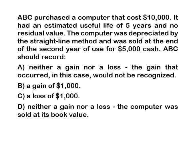 ABC purchased a computer that cost $10,000. It
had an estimated useful life of 5 years and no
residual value. The computer was depreciated by
the straight-line method and was sold at the end
of the second year of use for $5,000 cash. ABC
should record:
A) neither a gain nor a loss - the gain that
occurred, in this case, would not be recognized.
B) a gain of $1,000.
C) a loss of $1,000.
D) neither a gain nor a loss - the computer was
sold at its book value.