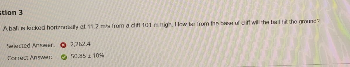 stion 3
A ball is kicked horiznotally at 11.2 m/s from a cliff 101 m high. How far from the base of cliff will the ball hit the ground?
Selected Answer: O 2,262.4
Correct Answer:
O 50.85 + 10%
