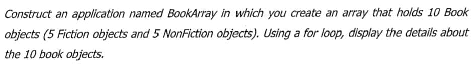 Construct an application named BookArray in which you create an array that holds 10 Book
objects (5 Fiction objects and 5 NonFiction objects). Using a for loop, display the details about
the 10 book objects.
