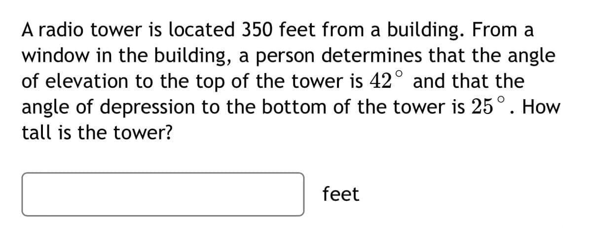 A radio tower is located 350 feet from a building. From a
window in the building, a person determines that the angle
of elevation to the top of the tower is 42° and that the
angle of depression to the bottom of the tower is 25°. How
tall is the tower?
feet
