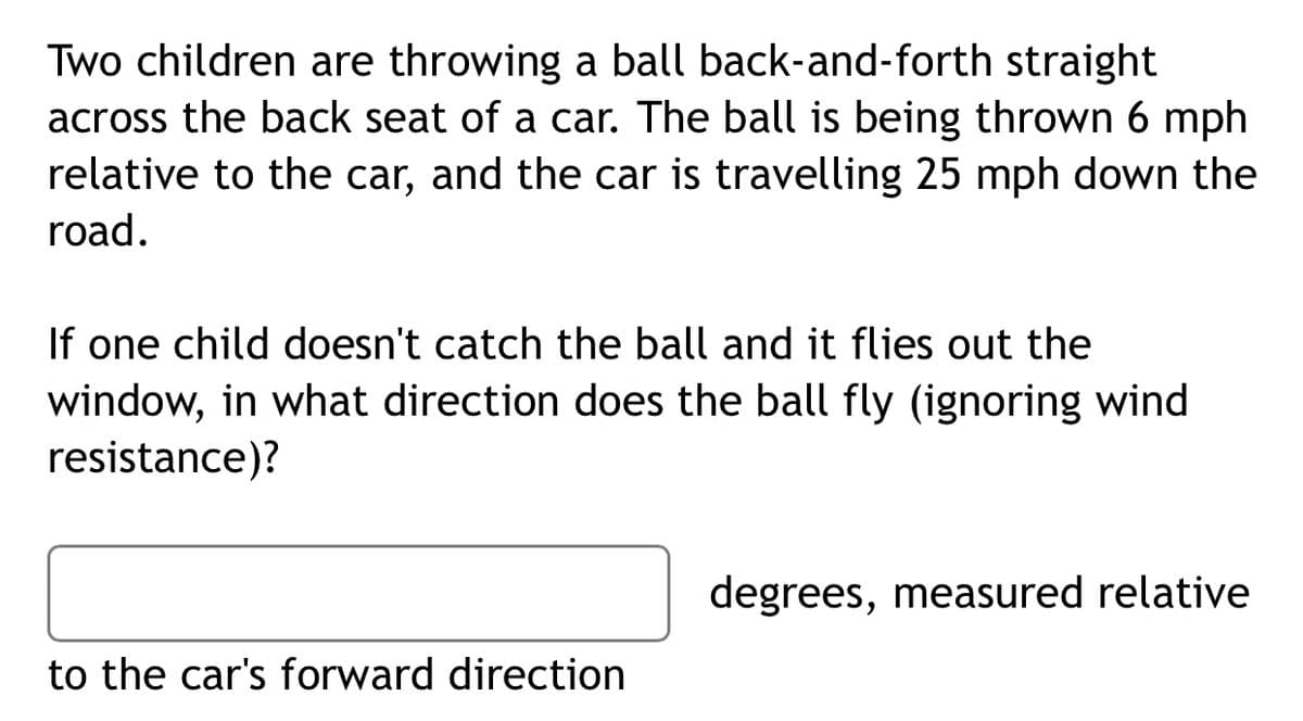 Two children are throwing a ball back-and-forth straight
across the back seat of a car. The ball is being thrown 6 mph
relative to the car, and the car is travelling 25 mph down the
road.
If one child doesn't catch the ball and it flies out the
window, in what direction does the ball fly (ignoring wind
resistance)?
degrees, measured relative
to the car's forward direction
