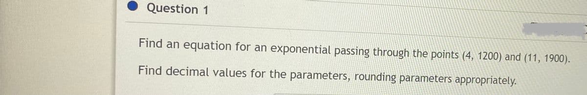 Question 1
Find an equation for an exponential passing through the points (4, 1200) and (11, 1900).
Find decimal values for the parameters, rounding parameters appropriately.

