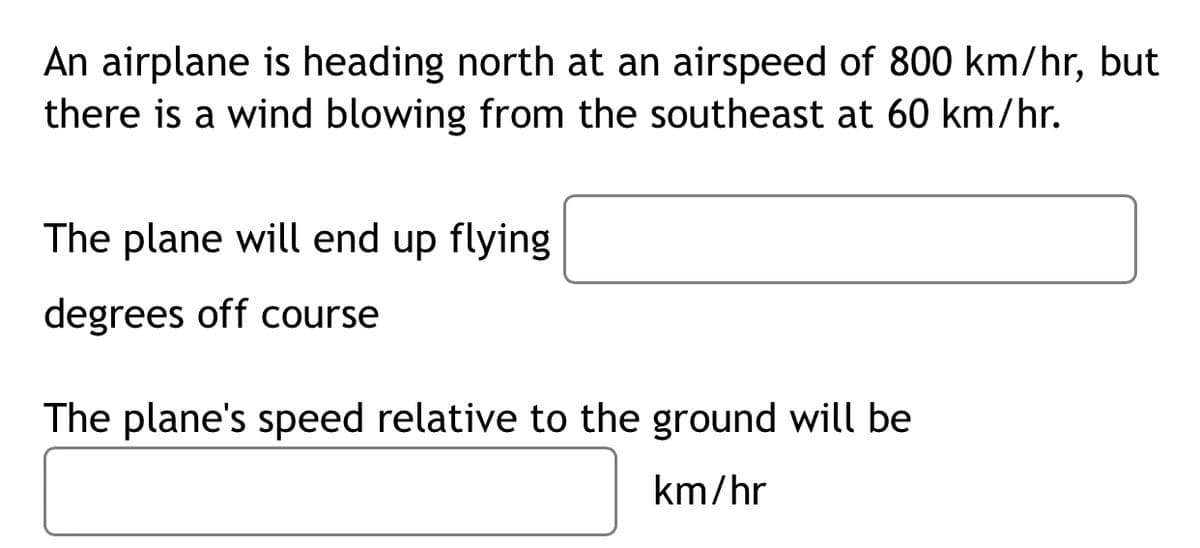 An airplane is heading north at an airspeed of 800 km/hr, but
there is a wind blowing from the southeast at 60 km/hr.
The plane will end up flying
degrees off course
The plane's speed relative to the ground will be
km/hr
