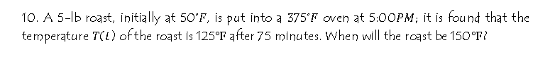 10. A 5-lb roast, initially at 50'F, is put into a 375'F oven at 5:0OPM; it is found that the
temperature T(t) ofthe roast is 125°F after 75 minutes. When will the roast be 150°F?
