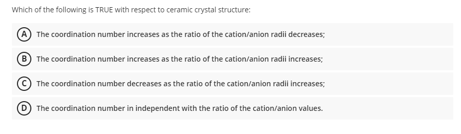 Which of the following is TRUE with respect to ceramic crystal structure:
(A) The coordination number increases as the ratio of the cation/anion radii decreases;
B The coordination number increases as the ratio of the cation/anion radii increases;
The coordination number decreases as the ratio of the cation/anion radii increases;
(D) The coordination number in independent with the ratio of the cation/anion values.