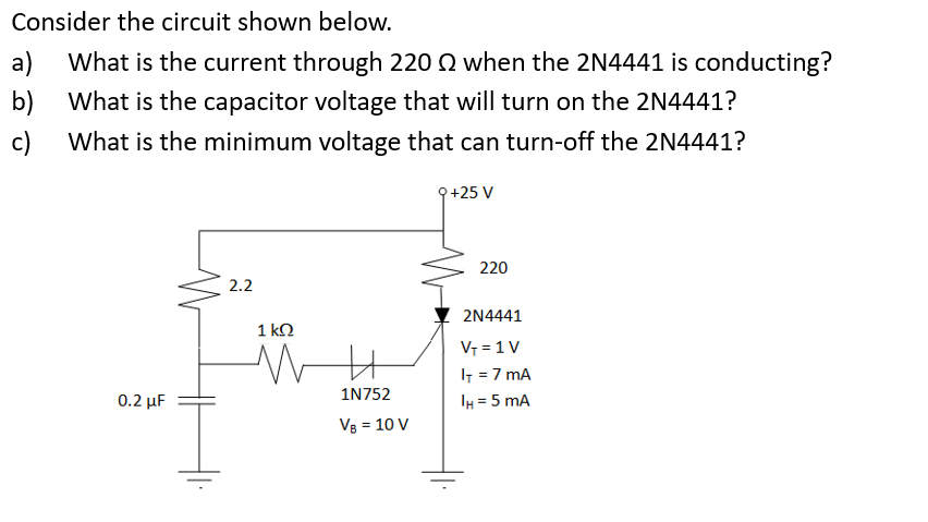 Consider the circuit shown below.
b)
a) What is the current through 220 22 when the 2N4441 is conducting?
What is the capacitor voltage that will turn on the 2N4441?
What is the minimum voltage that can turn-off the 2N4441?
c)
0.2 μF
2.2
1 kQ
1N752
VB = 10 V
9+25 V
220
2N4441
V₁ = 1 V
IT = 7 mA
IH= 5 mA