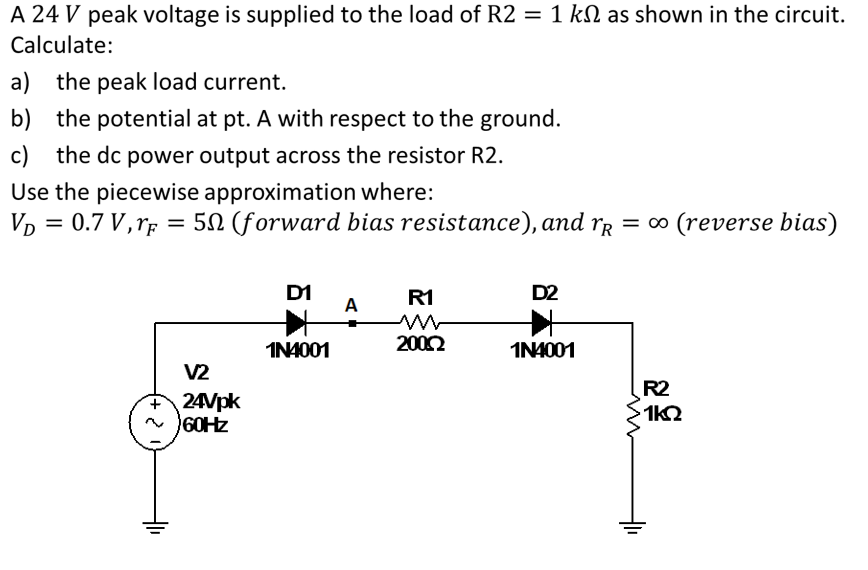 A 24 V peak voltage is supplied to the load of R2 = 1 km as shown in the circuit.
Calculate:
a) the peak load current.
b) the potential at pt. A with respect to the ground.
c) the dc power output across the resistor R2.
Use the piecewise approximation where:
VD = 0.7 V, F = 50 (forward bias resistance), and r = ∞ (reverse bias)
V2
+24Vpk
~60Hz
D1
1N4001
A
R1
200.0
D2
1N4001
R2
1kQ