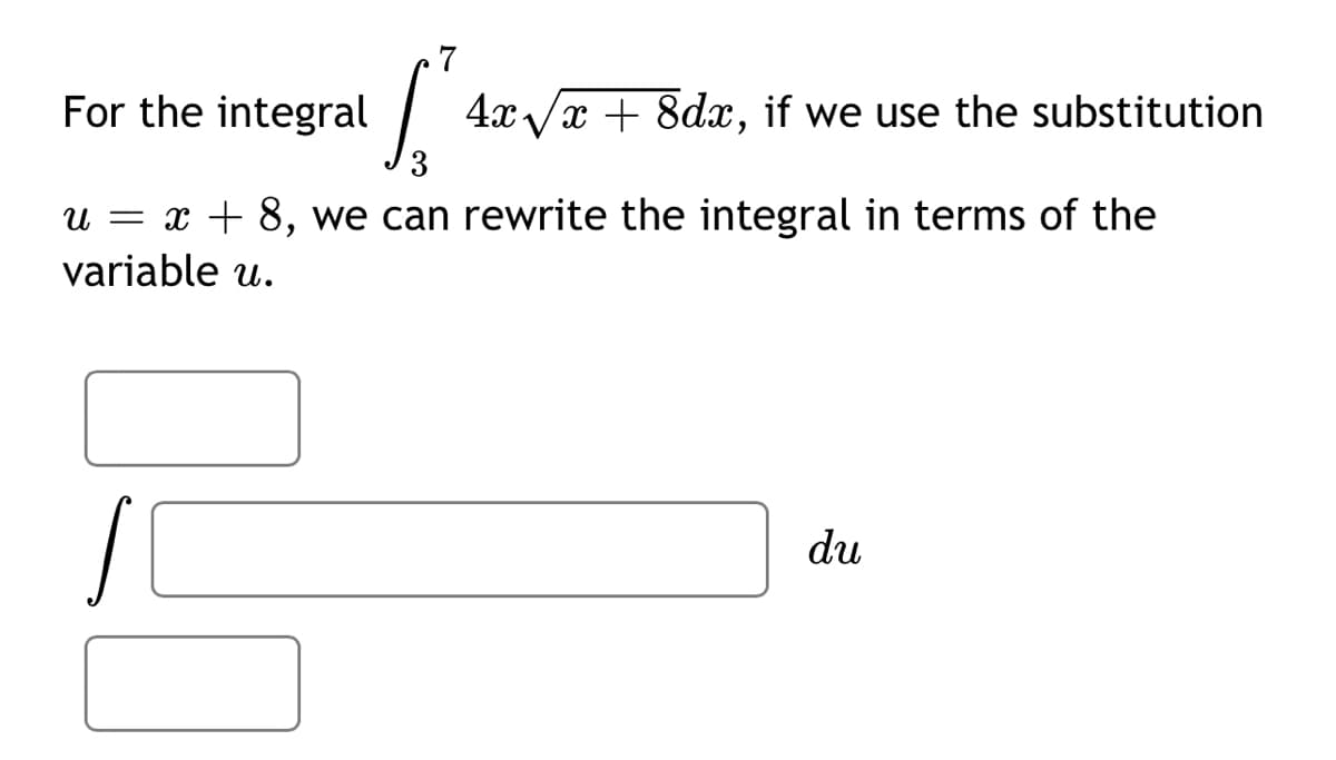 For the integral
4x /x + 8dx, if we use the substitution
u = x + 8, we can rewrite the integral in terms of the
variable u.
du
