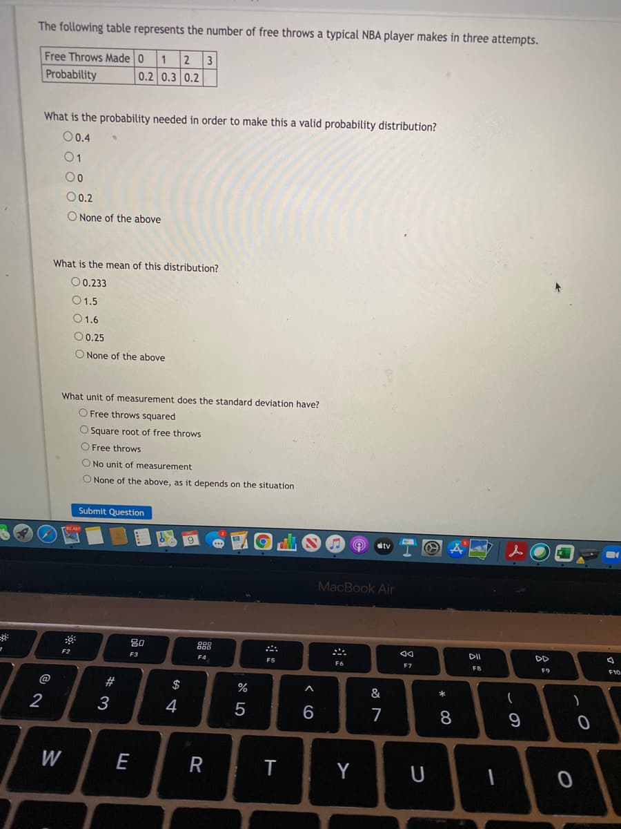 The following table represents the number of free throws a typical NBA player makes in three attempts.
2
0.2 0.3 0.2
Free Throws Made 0
1
Probability
What is the probability needed in order to make this a valid probability distribution?
O0.4
01
00
O0.2
None of the above
What is the mean of this distribution?
O 0.233
O1.5
O1.6
O 0.25
O None of the above
What unit of measurement does the standard deviation have?
O Free throws squared
O Square root of free throws
O Free throws
O No unit of measurement
O None of the above, as it depends on the situation
Submit Question
tv
MacBook Air
80
888
DII
DD
F2
F3
F4
F5
F6
F7
F8
F9
F10
@
#
$
%
&
*
3
4
5
7
8
W
E
T
Y
