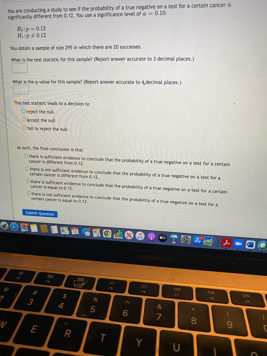 You are conducting a study to see if the probability of a true negative on a test for a certain cancer is
significantly different from 0.12. You use a significance level of a = 0.10.
Ho:p= 0.12
H1:p# 0.12
You obtain a sample of size 295 in which there are 20 successes.
What is the test statistic for this sample? (Report answer accurate to 3 decimal places.)
What is the p-value for this sample? (Report answer accurate to 4 decimal places.)
This test statistic leads to a decision to
O reject the null
O accept the null
O fail to reject the null
As such, the final conclusion is that
O there is sufficient evidence to conclude that the probability of a true negative on a test for a certain
cancer is different from 0.12.
O there is not sufficient evidence to conclude that the probability of a true negative on a test for a
certain cancer is different from 0.12.
O there is sufficient evidence to conclude that the probability of a true negative on a test for a certain
cancer is equal to 0.12.
O there is not sufficient evidence to conclude that the probability of a true negative on a test for a
certain cancer is equal to 0.12.
Submit Question
ty
MacBook Air
吕0
F3
DII
DD
F5
F6
F7
F8
F9
@
#3
$4
3
4
7
E
R
Y
U
* 00
CO
