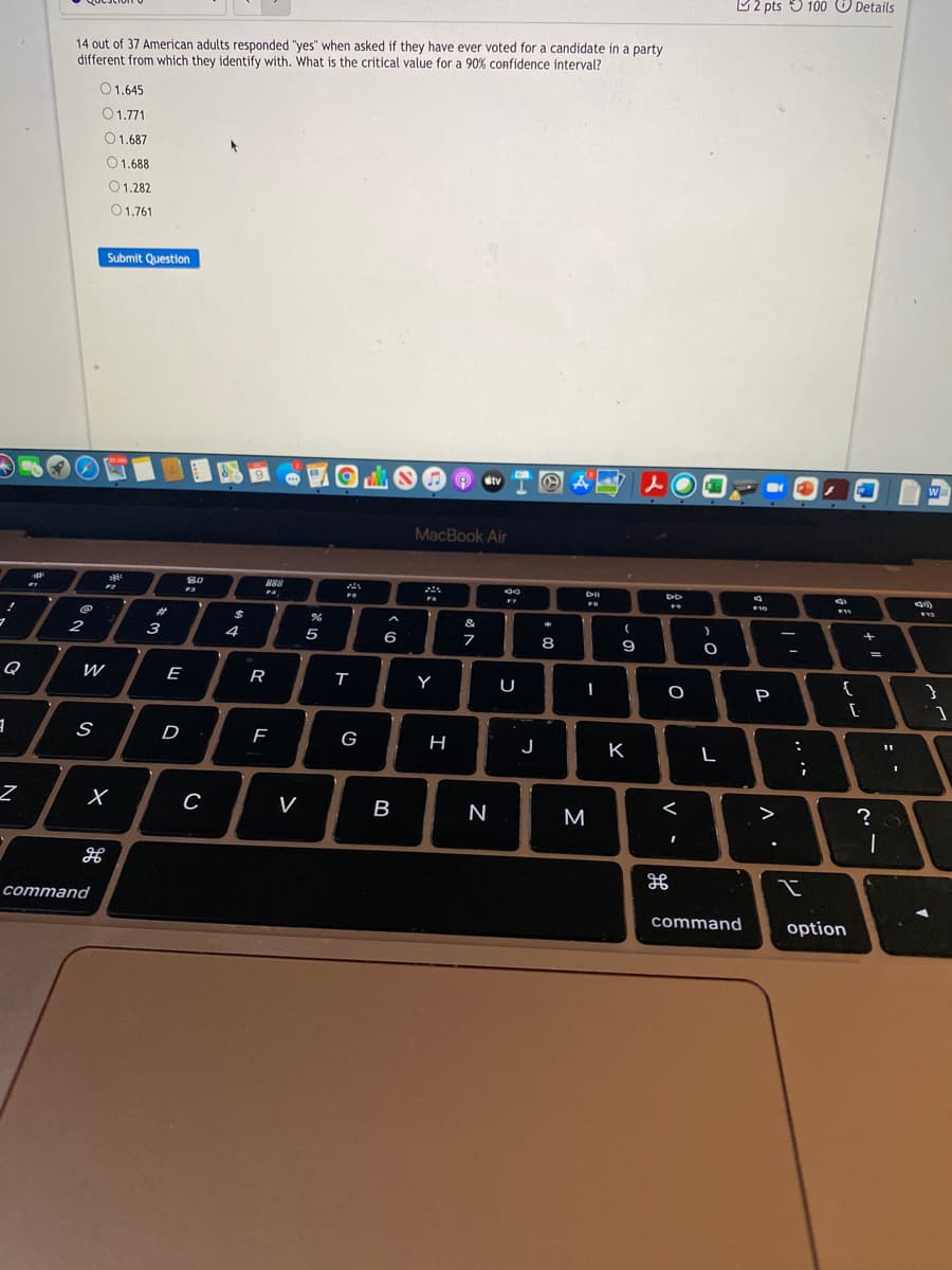 U2 pts 5 100 O Details
14 out of 37 American adults responded "yes" when asked if they have ever voted for a candidate in a party
different from which they identify with. What is the critical value for a 90% confidence interval?
O1.645
01.771
O1.687
O1.688
01.282
01.761
Submit Question
1回
9.
dtv
W
MacBook Air
888
DII
F7
F10
%23
&
2
3
4
5
6
8
9
%3D
Q
W
E
R
т
Y
U
{
P
D
G
H
J
K
C
<
?
V
B
M
>
cоmmand
command
option
.. ·-
-
