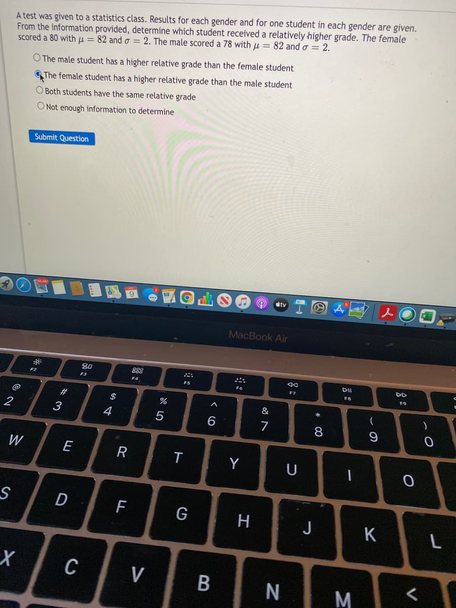 A test was given to a statistics class. Results for each gender and for one student in each gender are given.
From the information provided, determine which student received a relatively higher grade. The female
scored a 80 with µ = 82 and o = 2. The male scored a 78 with u = 82 and o = 2.
O The male student has a higher relative grade than the female student
The female student has a higher relative grade than the male student
O Both students have the same relative grade
O Not enough information to determine
Submit Question
9
ty
MacBook Air
80
88
DD
F2
F3
F4
F6
FB
F9
@
#
2$
%
&
)
3
4
7
8.
9
W
E
R
Y
U
D
G
J
K
C
V
M
