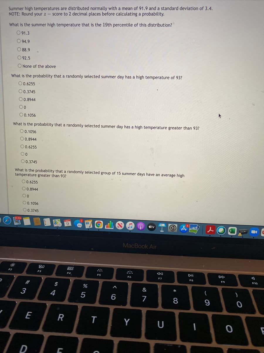 Summer high temperatures are distributed normally with a mean of 91.9 and a standard deviation of 3.4.
NOTE: Round your z - score to 2 decimal places before calculating a probability.
What is the summer high temperature that is the 19th percentile of this distribution?
O 91.3
O 94.9
O 88.9
O 92.5
O None of the above
What is the probability that a randomly selected summer day has a high temperature of 93?
O0.6255
O0.3745
O 0.8944
0 0.1056
What is the probability that a randomly selected summer day has a high temperature greater than 93?
O 0.1056
O0.8944
O0.6255
O0.3745
What is the probability that a randomly selected group of 15 summer days have an average high
temperature greater than 93?
O0.6255
O0.8944
O0.1056
O0.3745
9
tv
MacBook Air
80
888
F2
DII
DD
F3
F4
F5
F6
F7
FB
F9
F10
23
&
*
3
4
7
8
E
T
Y
U
D

