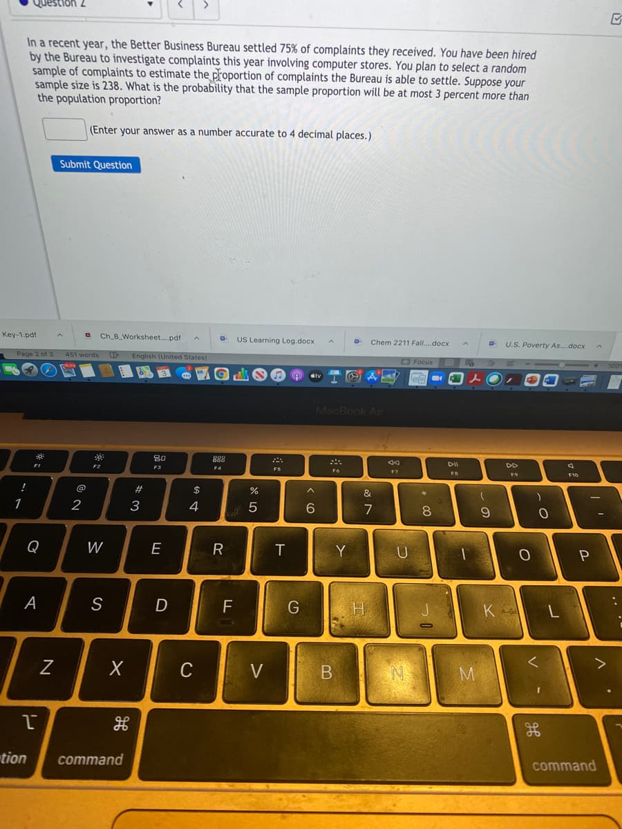 In a recent year, the Better Business Bureau settled 75% of complaints they received. You have been hired
by the Bureau to investigate complaints this year involving computer stores. You plan to select a random
sample of complaints to estimate the proportion of complaints the Bureau is able to settle. Suppose your
sample size is 238. What is the probability that the sample proportion will be at most 3 percent more than
the population proportion?
(Enter your answer as a number accurate to 4 decimal places.)
Submit Question
Key-1.pdf
Ch_8_Worksheet..pdf
US Learning Log.docx
Chem 2211 Fall.docx
U.S. Poverty As.docx
Page 2 of 2 451 words k
English (United States)
O Focus
MacBook Air
80
888
DII
DD
F1
F2
F3
F4
F5
F6
F7
F8
F9
!
@
$
1
2
3
4
6.
7
8.
Q
W
E
Y
U
A
F
G
K
C
V
tion
command
command
R

