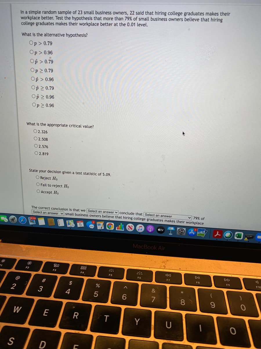 In a simple random sample of 23 small business owners, 22 said that hiring college graduates makes their
workplace better. Test the hypothesis that more than 79% of small business owners believe that hiring
college graduates makes their workplace better at the 0.01 level.
What is the alternative hypothesis?
Op> 0.79
Op > 0.96
Op > 0.79
Op 2 0.79
Op > 0.96
Op 2 0.79
Op 2 0.96
Op > 0.96
What is the appropriate critical value?
O 2.326
O 2.508
O2.576
O 2.819
State your decision given a test statistic of 5.09.
O Reject Ho
O Fail to reject Ho
O Accept Ho
The correct conclusion is that we Select an answer v conclude that Select an answer
Select an answer v small business owners believe that hiring college graduates makes their workplace
v 79% of
tv
MacBook Air
DII
F2
F3
F4
F5
F6
F7
FB
F9
F10
@
2$
&
2
3
4
8
W
E
R
T
Y
U
S
W #
* 00
