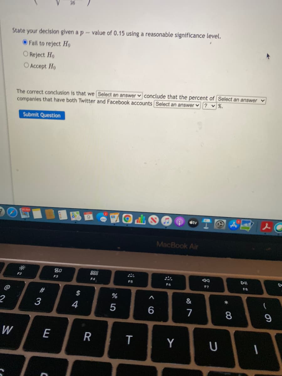 State your decision given a p-value of 0.15 using a reasonable significance level.
OFail to reject H9
O Reject H9
O Accept Ho
The correct conclusion is that we Select an answer v conclude that the percent of Select an answer
companies that have both Twitter and Facebook accounts Select an answer ? v%.
Submit Question
tv
MacBook Air
888
F4
80
DII
F2
F3
FS
F6
F7
@
#
$
%
&
3
4
7
W
E
R
Y
U
* 00
< CO
