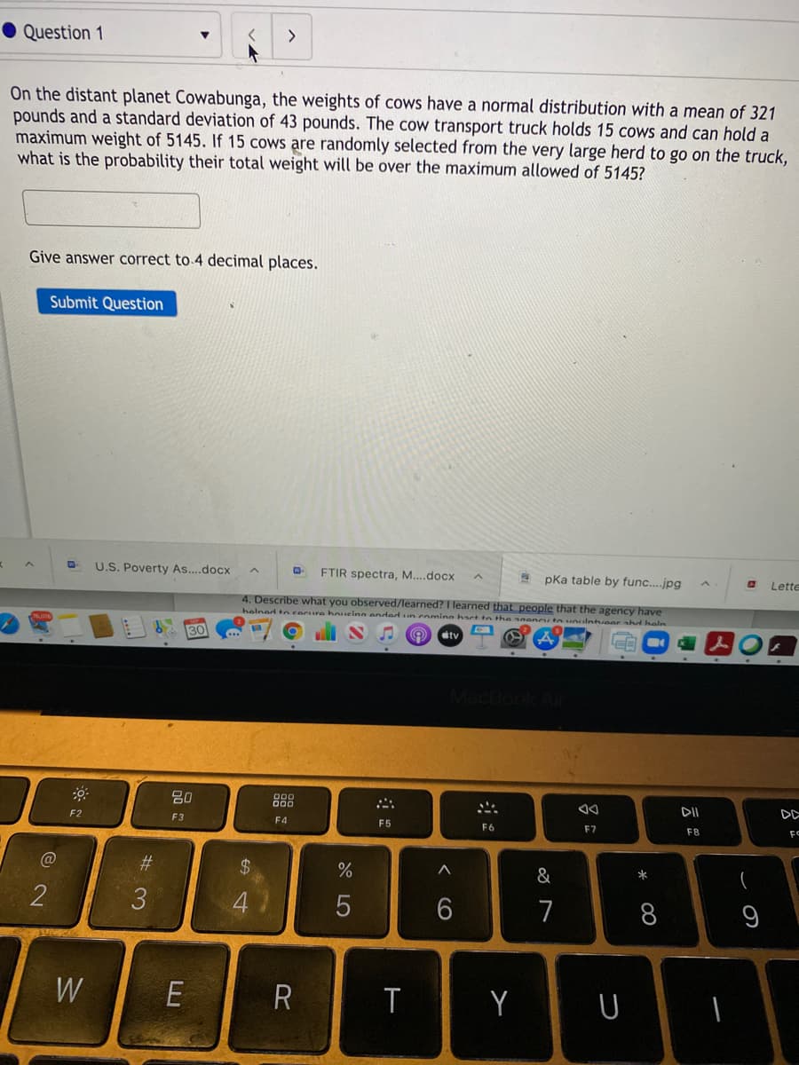 Question 1
On the distant planet Cowabunga, the weights of cows have a normal distribution with a mean of 321
pounds and a standard deviation of 43 pounds. The cow transport truck holds 15 cows and can hold a
maximum weight of 5145. If 15 cows are randomly selected from the very large herd to go on the truck,
what is the probability their total weight will be over the maximum allowed of 5145?
Give answer correct to 4 decimal places.
Submit Question
U.S. Poverty As....docx
FTIR spectra, M..docx
* pka table by func.jpg
Lette
4. Describe what you observed/learned? I learned that people that the agency have
helned te secure houeing anded u coming hact to the agencuta voulntveer ad heln
30
ty
MacBook
80
888
DII
DD
F2
F3
F4
F5
F6
F7
F8
FC
@
%23
24
&
2
7
8
W
E
R
Y
U
この
E
#3
