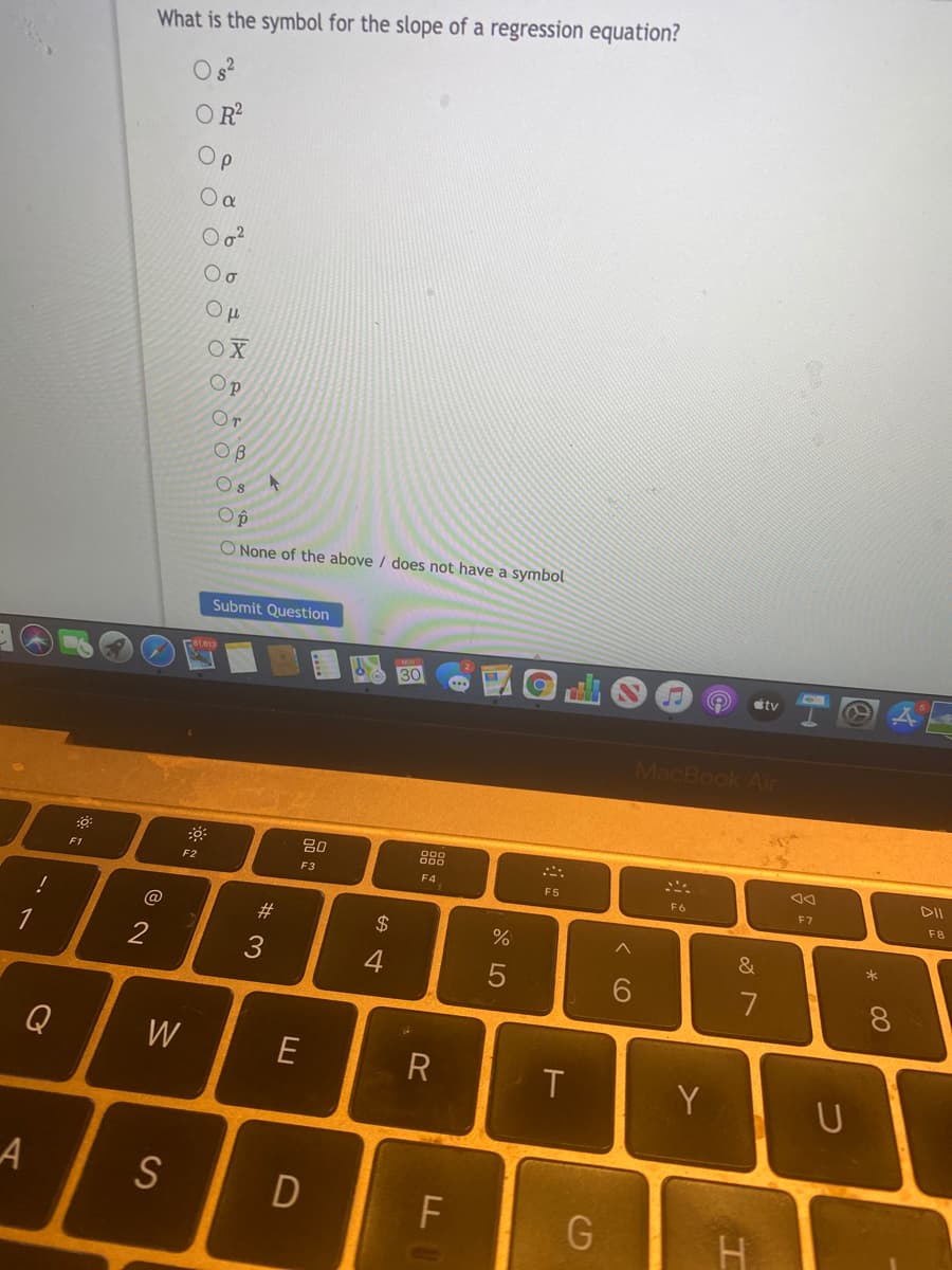 What is the symbol for the slope of a regression equation?
OR?
Op
OX
Op
Or
OB
O None of the above / does not have a symbol
Submit Question
ty
MacBook Air
888
DII
F1
F2
F3
F4
F5
F6
F8
@
23
$
&
2
3
4
7
Q
W
E
T
Y
D
* 00
つ
く O
(D
O O O
