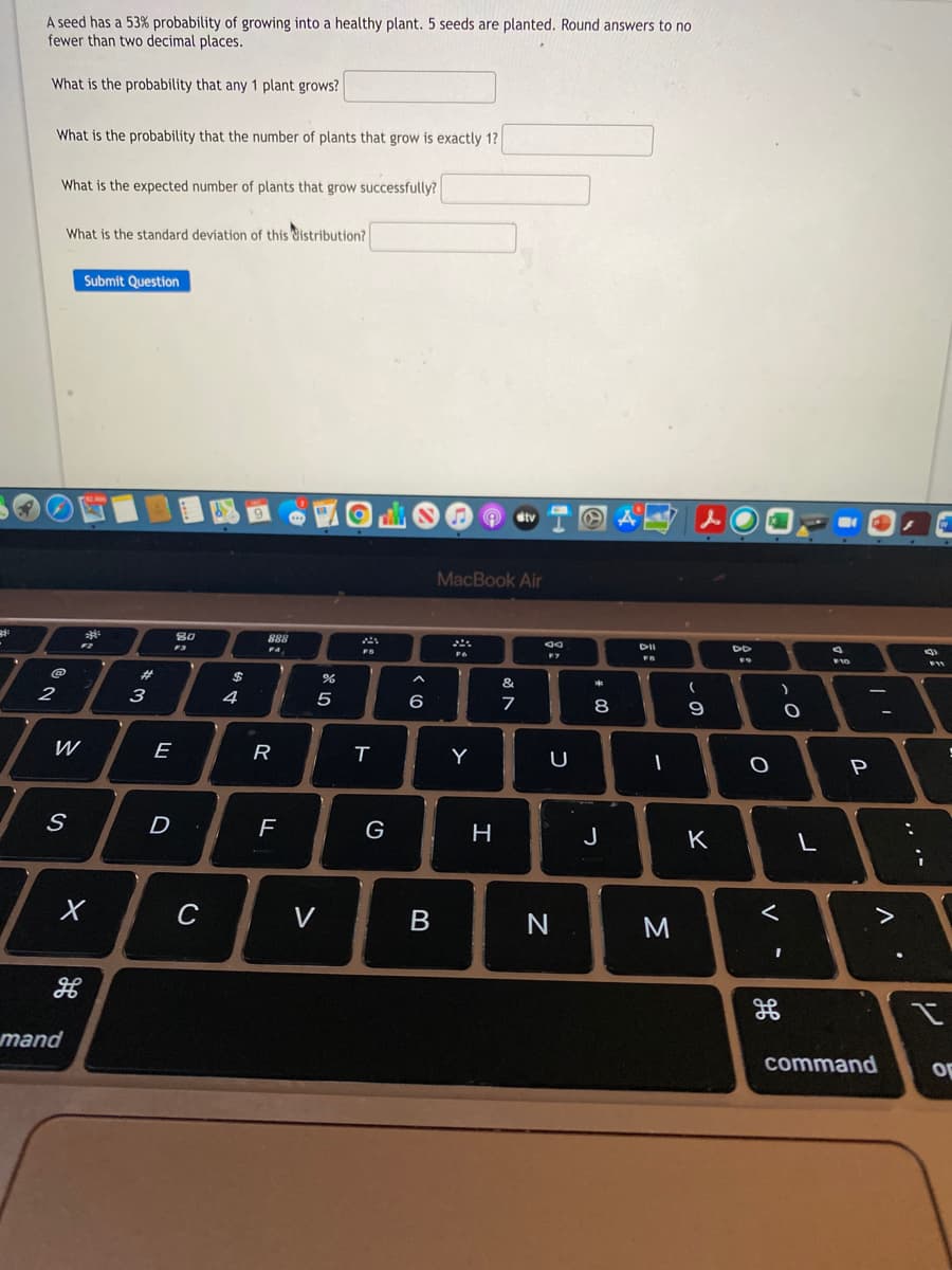 A seed has a 53% probability of growing into a healthy plant. 5 seeds are planted. Round answers to no
fewer than two decimal places.
What is the probability that any 1 plant grows?
What is the probability that the number of plants that grow is exactly 1?
What is the expected number of plants that grow successfully?
What is the standard deviation of this Cistribution?
Submit Question
dtv
MacBook Air
80
888
F4
DII
DD
FS
F9
%23
$
&
2
3
4
5
7
8
9
R
T
Y
U
D
H
J
K
C
V
mand
command
op
E
