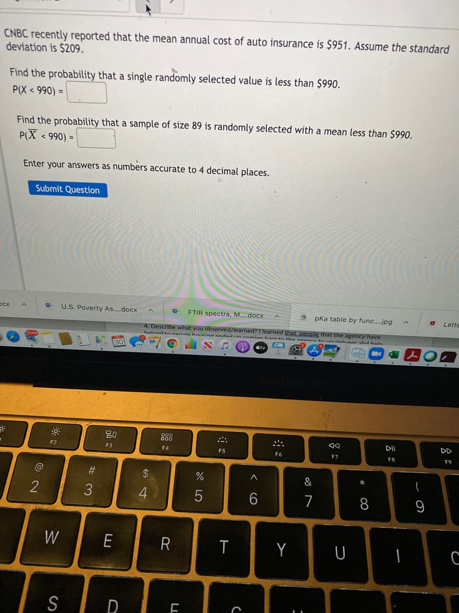 CNBC recently reported that the mean annual cost of auto insurance is $951. Assume the standard
deviation is $209.
Find the probability that a single randomly selected value is less than $990.
P(X < 990) =
Find the probability that a sample of size 89 is randomly selected with a mean less than $990.
P(X
< 990) =
Enter your answers as numbers accurate to 4 decimal places.
Submit Question
OCX
U.S. Poverty As...docx
FTIR spectra, M....docx
pka table by func....jpg
O Lette
4. Describe what you observed/learned? I learned that people that the agency have
helned ncarure houeina anded un comning hac tn the 0ency tn uoulntieer sh heln
30
tv
80
888
DD
F2
F3
F4
F5
F6
F7
F8
F9
#3
24
&
*
一
2
3
7
8
W
E
T
Y
S
云:
CO
LL
