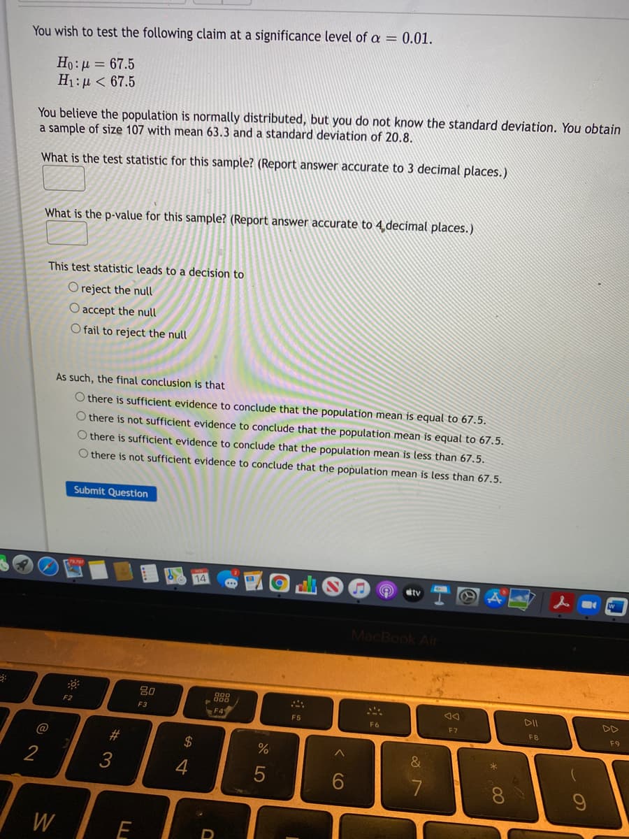 You wish to test the following claim at a significance level of a = 0.01.
Ho:µ = 67.5
H1:µ < 67.5
You believe the population is normally distributed, but you do not know the standard deviation. You obtain
a sample of size 107 with mean 63.3 and a standard deviation of 20.8.
What is the test statistic for this sample? (Report answer accurate to 3 decimal places.)
What is the p-value for this sample? (Report answer accurate to 4.decimal places.)
This test statistic leads to a decision to
O reject the null
O accept the null
O fail to reject the null
As such, the final conclusion is that
O there is sufficient evidence to conclude that the population mean is equal to 67.5.
O there is not sufficient evidence to conclude that the population mean is equal to 67.5.
O there is sufficient evidence to conclude that the population mean is less than 67.5.
O there is not sufficient evidence to conclude that the population mean is less than 67,5.
Submit Question
dtv
MacBook Air
80
888
DII
DD
F2
F3
F4
F5
F6
F7
FB
F9
@
2$
2
3
4
W
E
* 00
< CO
S LO
W #
