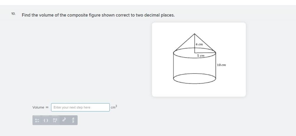 10.
Find the volume of the composite figure shown correct to two decimal places.
4 cm
5 cm
10 cm
Volume =
Enter your next step here
cm3
** O F d
