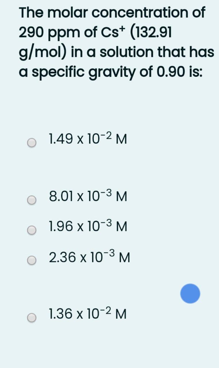 The molar concentration of
290 ppm of Cs* (132.91
g/mol) in a solution that has
a specific gravity of 0.90 is:
1.49 x 10-2 M
8.01 x 10-3 М
1.96 x 10-3 M
2.36 x 10-3 M
1.36 x 10-2 M
