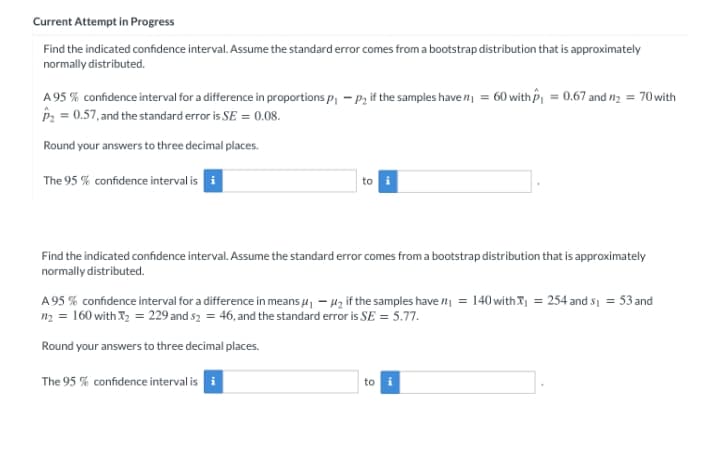 Current Attempt in Progress
Find the indicated confidence interval. Assume the standard error comes from a bootstrap distribution that is approximately
normally distributed.
A 95 % confidence interval for a difference in proportions p, - P, if the samples have n = 60 with P = 0.67 and n2 = 70with
P2 = 0.57, and the standard error is SE = 0.08.
Round your answers to three decimal places.
The 95 % confidence interval is
to
Find the indicated confidence interval. Assume the standard error comes from a bootstrap distribution that is approximately
normally distributed.
A 95 % confidence interval for a difference in means 4, - 4z if the samples have n = 140 withX = 254 and s1 = 53 and
n2 = 160 withI2 = 229 and s2 = 46, and the standard error is SE = 5.77.
Round your answers to three decimal places.
The 95 % confidence interval is i
to i
