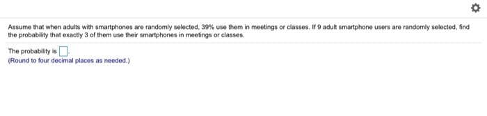 Assume that when adults with smartphones are randomly selected, 39% use them in meetings or classes. If 9 adult smartphone users are randomly selected, find
the probability that exactly 3 of them use their smartphones in meetings or classes.
The probability is O
(Round to four decimal places as needed.)
