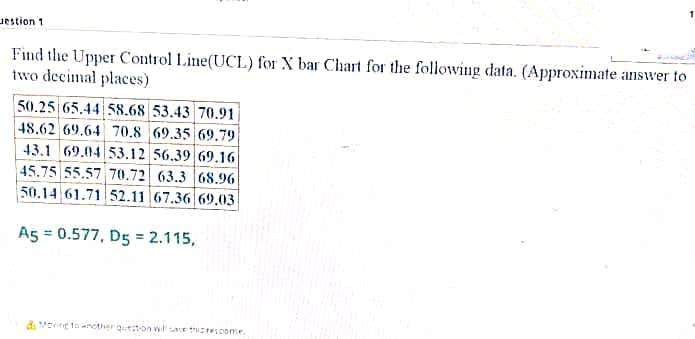 Jestion 1
Find the Upper Control Line(UCL) for X bar Chart for the following data. (Approximate answer to
two decimal places)
50.25 65.44 58.68 53.43 70.91
48.62 69.64 70.8 69.35 69.79|
43.1 69.04 53.12 56.39 69.1G|
45.75 55.57 70.72 63.3 68.96
50.14 61.71 52.11 67.36 69,03
A5 = 0.577, D5 = 2.115,
d. Mne to another queston wtet Icome.
