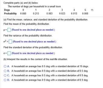 Complete parts (a) and (b) below.
The number of dogs per household in a small town
Dogs
Probability 0.660
2
3
5
0.213
0.083
0.023
0.013
0.008
(a) Find the mean, varlance, and standard deviation of the probability distribution.
Find the mean of the probability distribution.
u-O Round to one decimal place as needed.)
Find the varlance of the probability distribution.
o = Round to one decimal place as needed.)
Find the standard deviation of the probability distribution.
0=O Round to one decimal place as needed.)
(b) Interpret the results in the context of the real-ite situation.
OA. A household on average has 0.5 dog with a standard deviation of 15 dogs.
OB. A household on average has 0.9 dog with a standard deriation of 0.5 dog.
OC. A household on average has 0.5 dog with a standard deriation of 0.9 dog.
OD. A household on average has 0.9 dog with a standard deviation of 0.9 dog.
