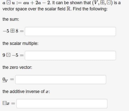 a Ou := au + 2a – 2. It can be shown that (V, H,0) is a
vector space over the scalar field R. Find the following:
the sum:
-5 H 8 =
the scalar multiple:
9 O -5 =
the zero vector:
Oy
the additive inverse of x:
