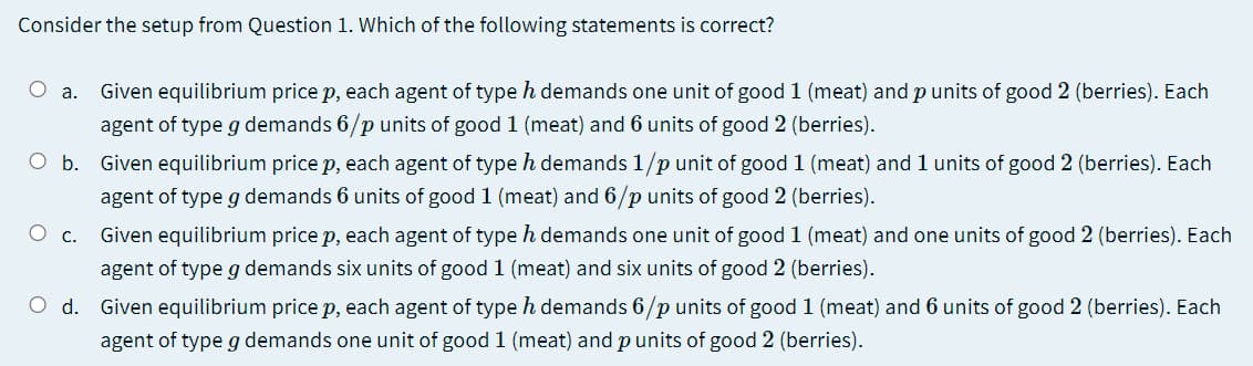 Consider the setup from Question 1. Which of the following statements is correct?
Given equilibrium price p, each agent of type h demands one unit of good 1 (meat) and p units of good 2 (berries). Each
agent of type g demands 6/p units of good 1 (meat) and 6 units of good 2 (berries).
a.
O b. Given equilibrium price p, each agent of type h demands 1/p unit of good 1 (meat) and l units of good 2 (berries). Each
agent of type g demands 6 units of good 1 (meat) and 6/p units of good 2 (berries).
О с.
Given equilibrium price p, each agent of type h demands one unit of good 1 (meat) and one units of good 2 (berries). Each
agent of type g demands six units of good 1 (meat) and six units of good 2 (berries).
O d. Given equilibrium price p, each agent of type h demands 6/p units of good 1 (meat) and 6 units of good 2 (berries). Each
agent of type g demands one unit of good 1 (meat) and punits of good 2 (berries).
