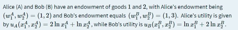 Alice (A) and Bob (B) have an endowment of goods 1 and 2, with Alice's endowment being
(wf, w) = (1,2) and Bob's endowment equals (wf, w) = (1,3). Alice's utility is given
by ua (xf, xf) = 2 In af + In xf , while Bob's utility is up(af, x?) = ln af + 2 ln a.
