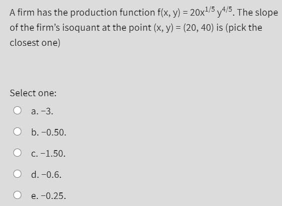 A firm has the production function f(x, y) = 20x1/5 y4/5. The slope
of the firm's isoquant at the point (x, y) = (20, 40) is (pick the
closest one)
Select one:
а. -3.
b. -0.50.
О с. -1.50.
O d. -0.6.
e. -0.25.
